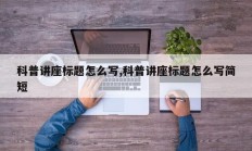 科普讲座标题怎么写,科普讲座标题怎么写简短