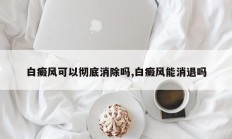 白癜风可以彻底消除吗,白癜风能消退吗