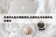 白癜风丸能长期服用吗,白癜风丸对白癜风有效果吗