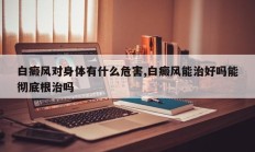 白癜风对身体有什么危害,白癜风能治好吗能彻底根治吗