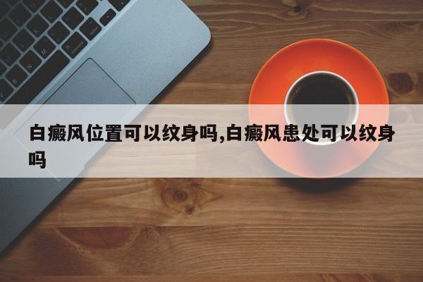 白癜风位置可以纹身吗,白癜风患处可以纹身吗