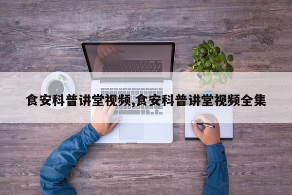 食安科普讲堂视频,食安科普讲堂视频全集