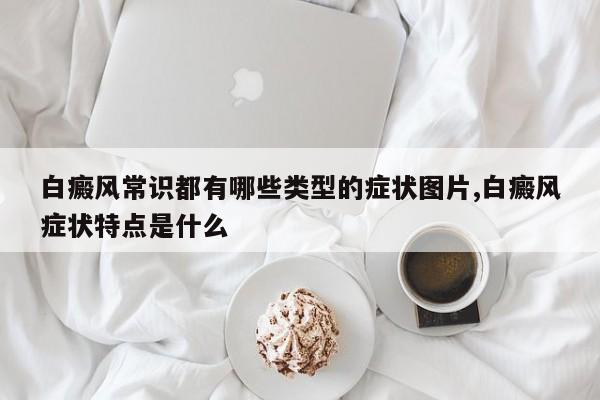 白癜风常识都有哪些类型的症状图片,白癜风症状特点是什么