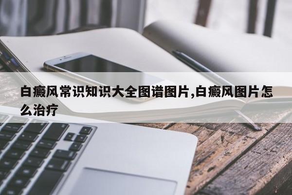 白癜风常识知识大全图谱图片,白癜风图片怎么治疗