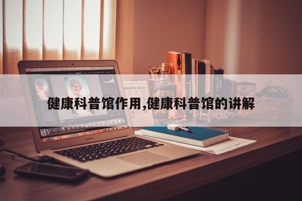 健康科普馆作用,健康科普馆的讲解