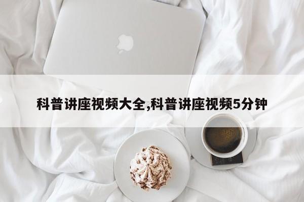 科普讲座视频大全,科普讲座视频5分钟