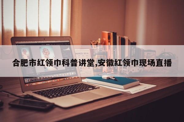 合肥市红领巾科普讲堂,安徽红领巾现场直播