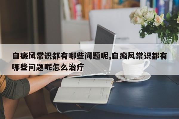 白癜风常识都有哪些问题呢,白癜风常识都有哪些问题呢怎么治疗