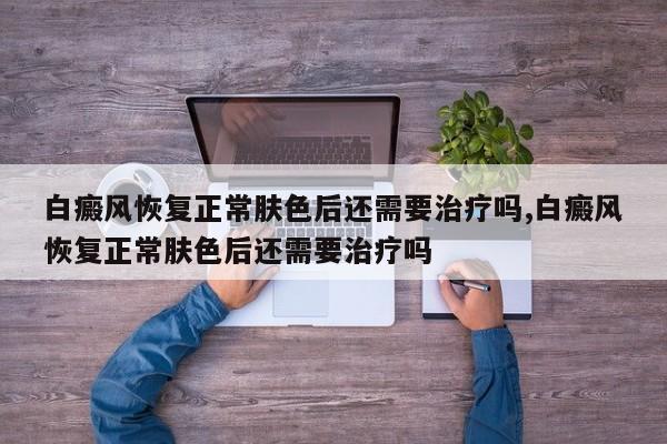 白癜风恢复正常肤色后还需要治疗吗,白癜风恢复正常肤色后还需要治疗吗