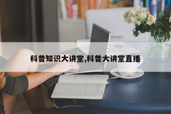 科普知识大讲堂,科普大讲堂直播
