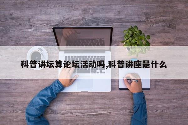 科普讲坛算论坛活动吗,科普讲座是什么